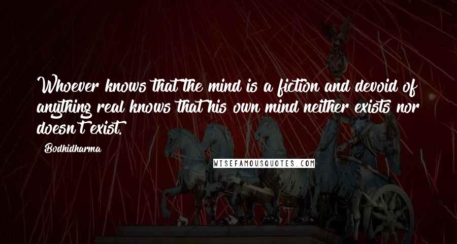 Bodhidharma Quotes: Whoever knows that the mind is a fiction and devoid of anything real knows that his own mind neither exists nor doesn't exist.