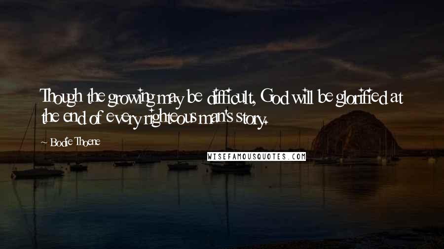 Bodie Thoene Quotes: Though the growing may be difficult, God will be glorified at the end of every righteous man's story.