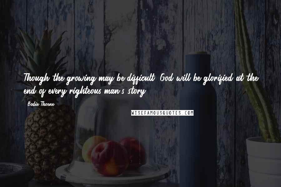 Bodie Thoene Quotes: Though the growing may be difficult, God will be glorified at the end of every righteous man's story.