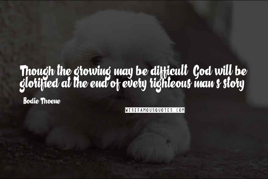 Bodie Thoene Quotes: Though the growing may be difficult, God will be glorified at the end of every righteous man's story.