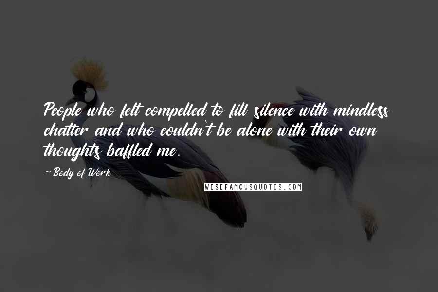 Body Of Work Quotes: People who felt compelled to fill silence with mindless chatter and who couldn't be alone with their own thoughts baffled me.