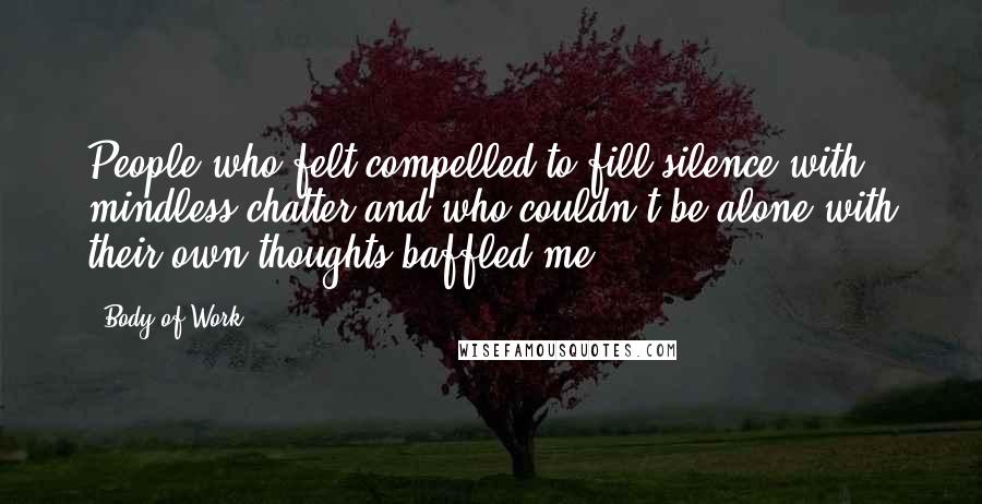 Body Of Work Quotes: People who felt compelled to fill silence with mindless chatter and who couldn't be alone with their own thoughts baffled me.