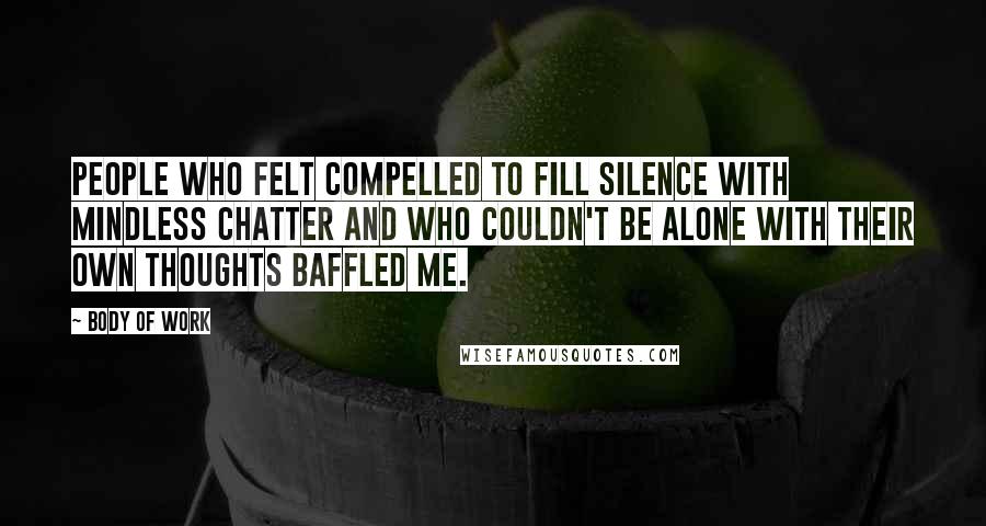 Body Of Work Quotes: People who felt compelled to fill silence with mindless chatter and who couldn't be alone with their own thoughts baffled me.