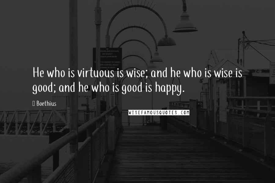 Boethius Quotes: He who is virtuous is wise; and he who is wise is good; and he who is good is happy.