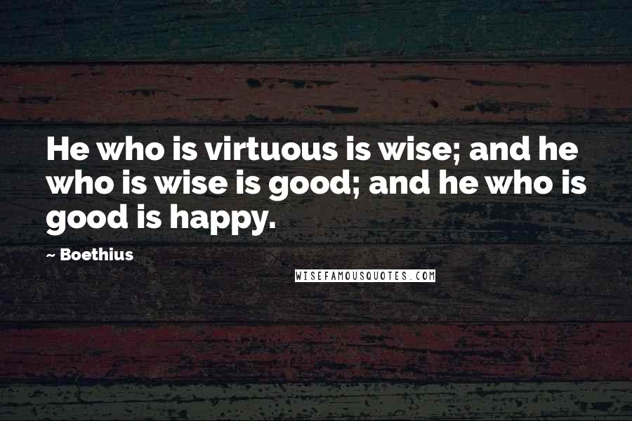 Boethius Quotes: He who is virtuous is wise; and he who is wise is good; and he who is good is happy.