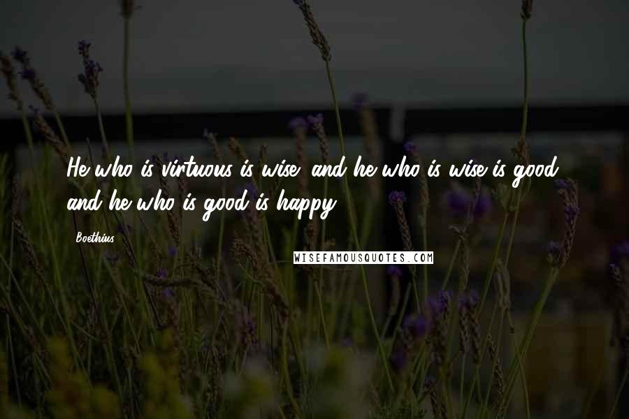 Boethius Quotes: He who is virtuous is wise; and he who is wise is good; and he who is good is happy.