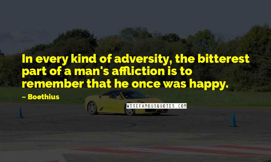 Boethius Quotes: In every kind of adversity, the bitterest part of a man's affliction is to remember that he once was happy.