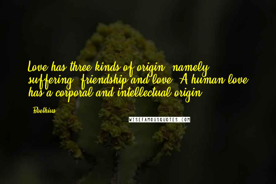 Boethius Quotes: Love has three kinds of origin, namely: suffering, friendship and love. A human love has a corporal and intellectual origin.