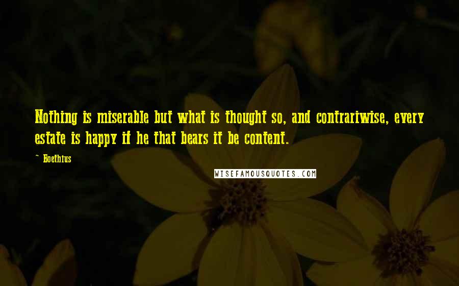 Boethius Quotes: Nothing is miserable but what is thought so, and contrariwise, every estate is happy if he that bears it be content.