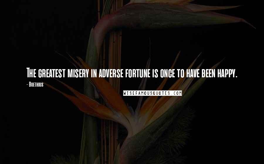 Boethius Quotes: The greatest misery in adverse fortune is once to have been happy.