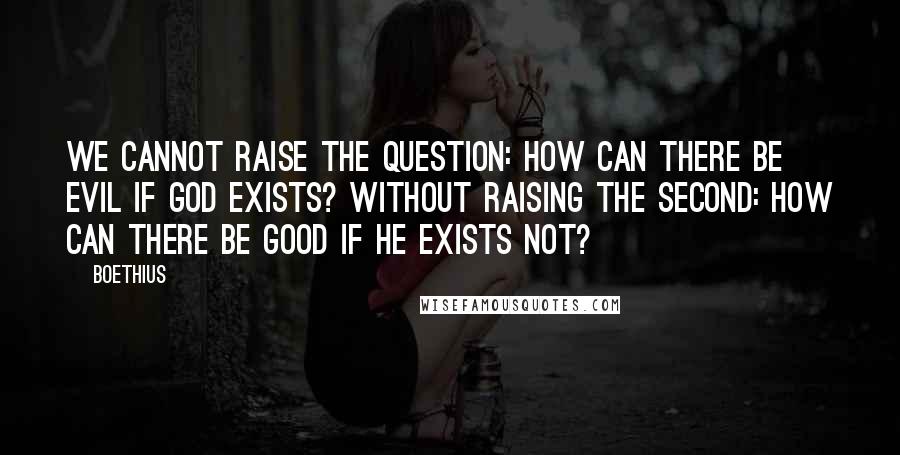 Boethius Quotes: We cannot raise the question: How can there be evil if God exists? without raising the second: How can there be good if He exists not?