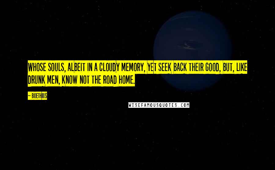 Boethius Quotes: Whose souls, albeit in a cloudy memory, yet seek back their good, but, like drunk men, know not the road home.
