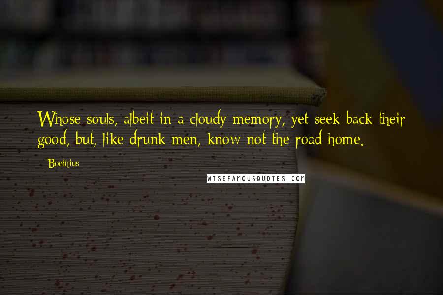 Boethius Quotes: Whose souls, albeit in a cloudy memory, yet seek back their good, but, like drunk men, know not the road home.