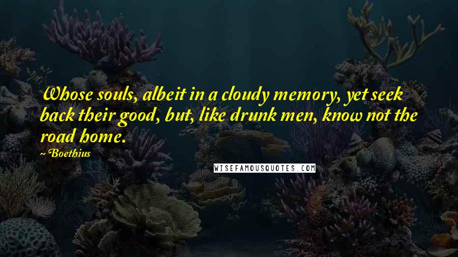 Boethius Quotes: Whose souls, albeit in a cloudy memory, yet seek back their good, but, like drunk men, know not the road home.