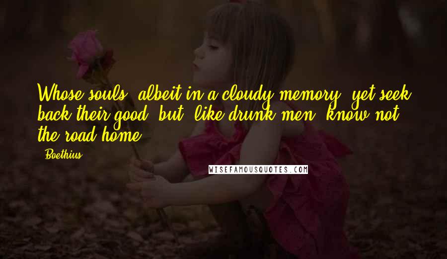 Boethius Quotes: Whose souls, albeit in a cloudy memory, yet seek back their good, but, like drunk men, know not the road home.