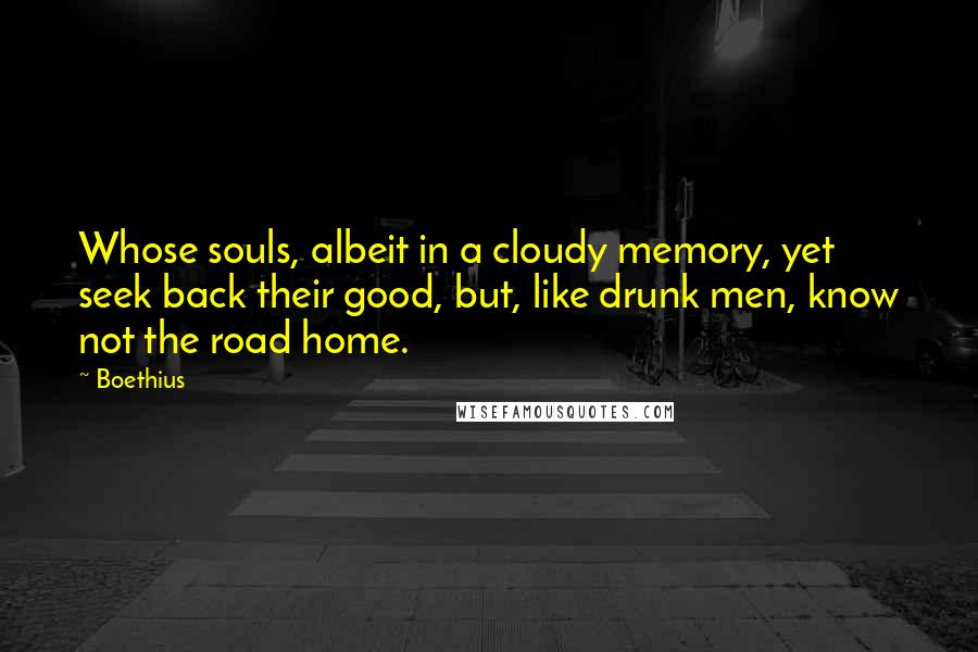 Boethius Quotes: Whose souls, albeit in a cloudy memory, yet seek back their good, but, like drunk men, know not the road home.