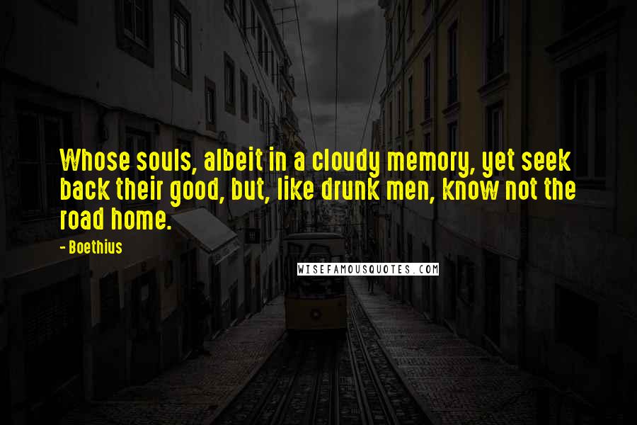 Boethius Quotes: Whose souls, albeit in a cloudy memory, yet seek back their good, but, like drunk men, know not the road home.