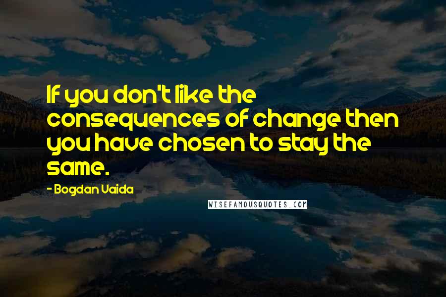 Bogdan Vaida Quotes: If you don't like the consequences of change then you have chosen to stay the same.