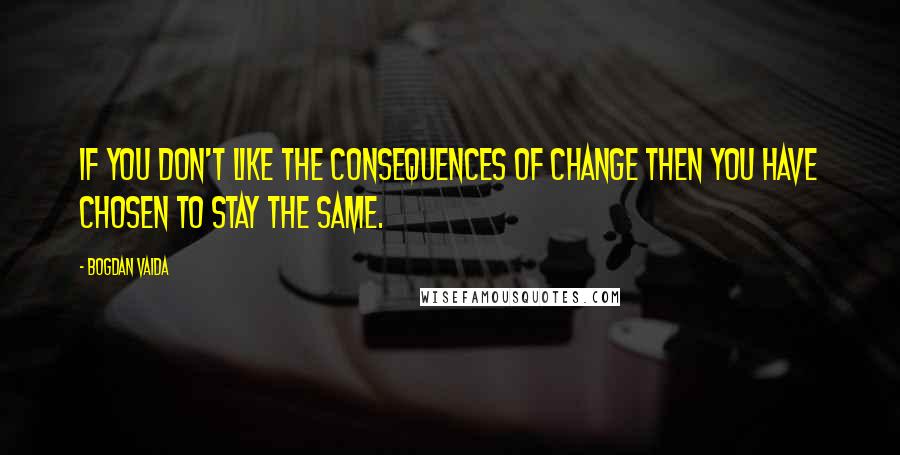 Bogdan Vaida Quotes: If you don't like the consequences of change then you have chosen to stay the same.