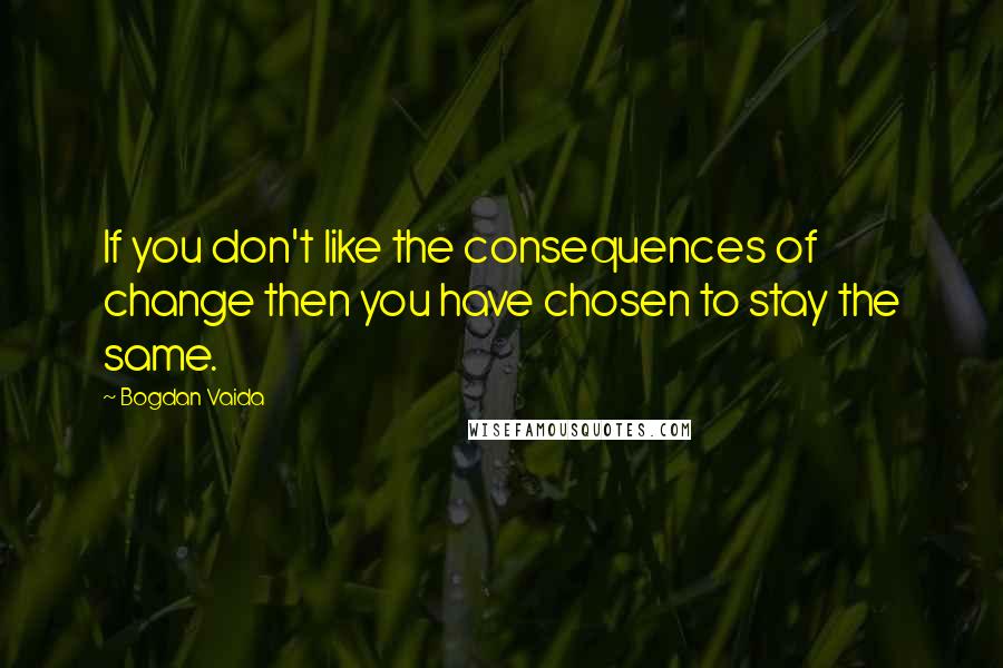 Bogdan Vaida Quotes: If you don't like the consequences of change then you have chosen to stay the same.