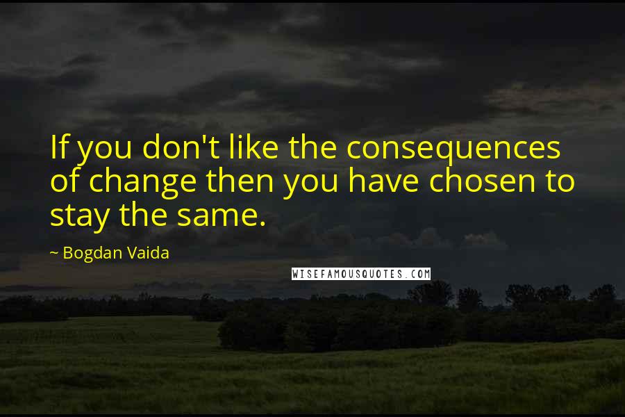 Bogdan Vaida Quotes: If you don't like the consequences of change then you have chosen to stay the same.