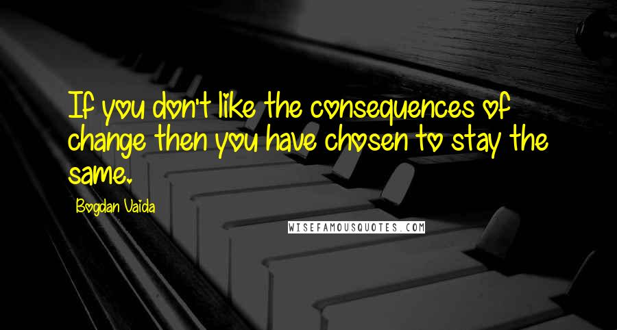 Bogdan Vaida Quotes: If you don't like the consequences of change then you have chosen to stay the same.