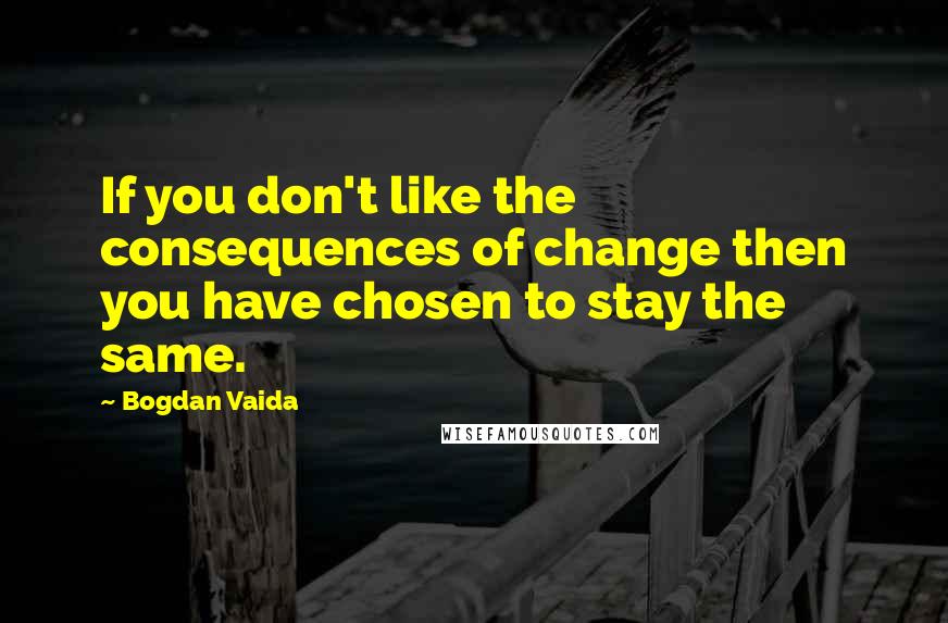 Bogdan Vaida Quotes: If you don't like the consequences of change then you have chosen to stay the same.