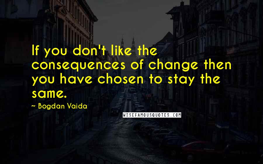 Bogdan Vaida Quotes: If you don't like the consequences of change then you have chosen to stay the same.