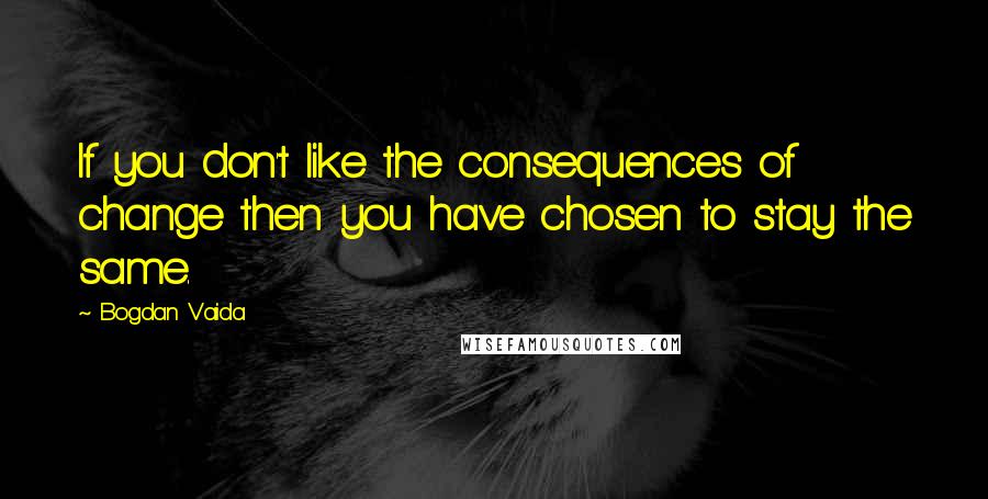 Bogdan Vaida Quotes: If you don't like the consequences of change then you have chosen to stay the same.