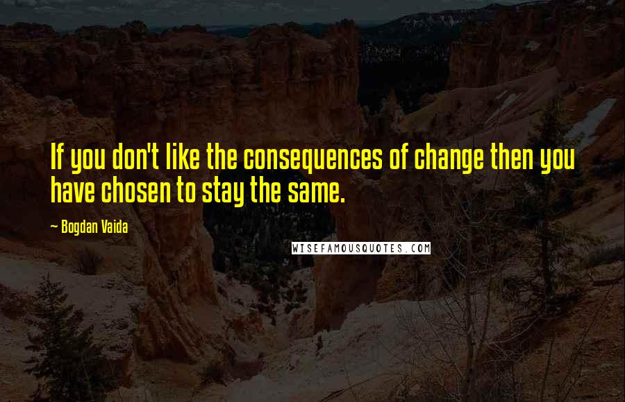 Bogdan Vaida Quotes: If you don't like the consequences of change then you have chosen to stay the same.