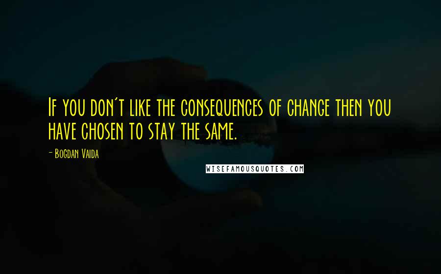 Bogdan Vaida Quotes: If you don't like the consequences of change then you have chosen to stay the same.