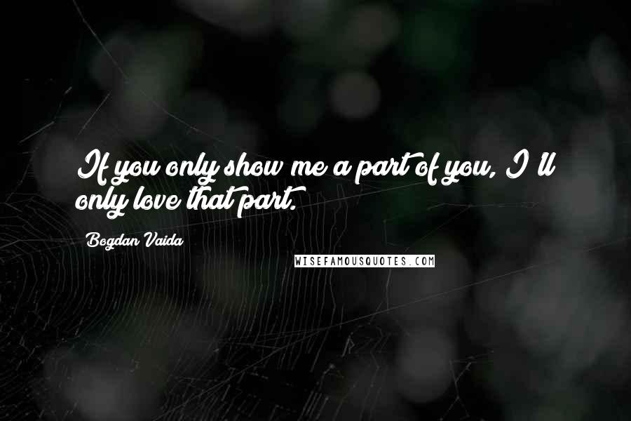 Bogdan Vaida Quotes: If you only show me a part of you, I'll only love that part.