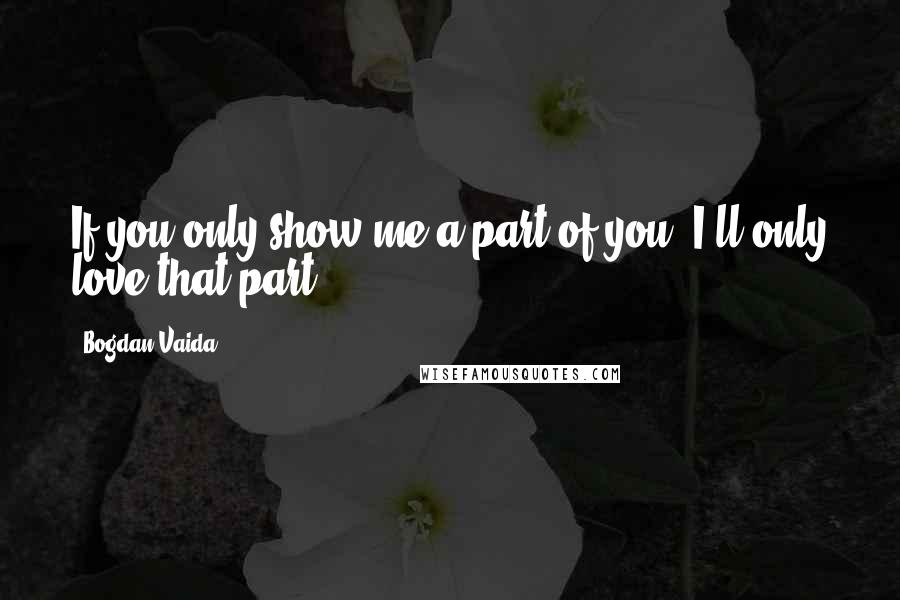 Bogdan Vaida Quotes: If you only show me a part of you, I'll only love that part.