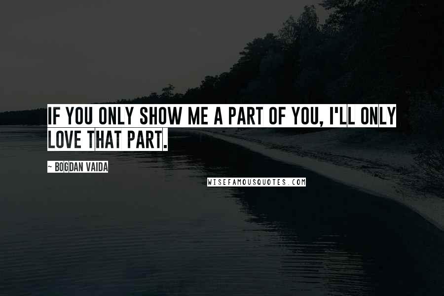 Bogdan Vaida Quotes: If you only show me a part of you, I'll only love that part.