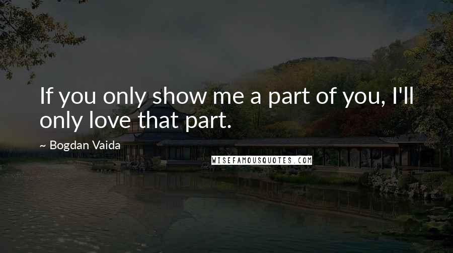 Bogdan Vaida Quotes: If you only show me a part of you, I'll only love that part.