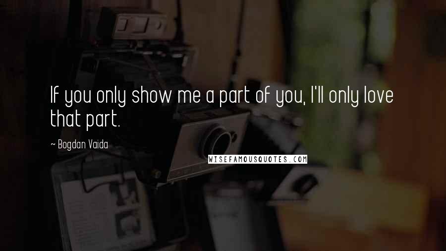 Bogdan Vaida Quotes: If you only show me a part of you, I'll only love that part.