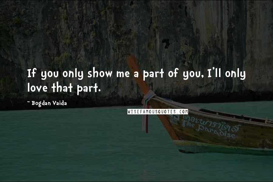 Bogdan Vaida Quotes: If you only show me a part of you, I'll only love that part.