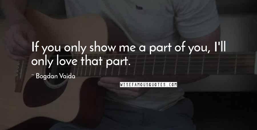 Bogdan Vaida Quotes: If you only show me a part of you, I'll only love that part.