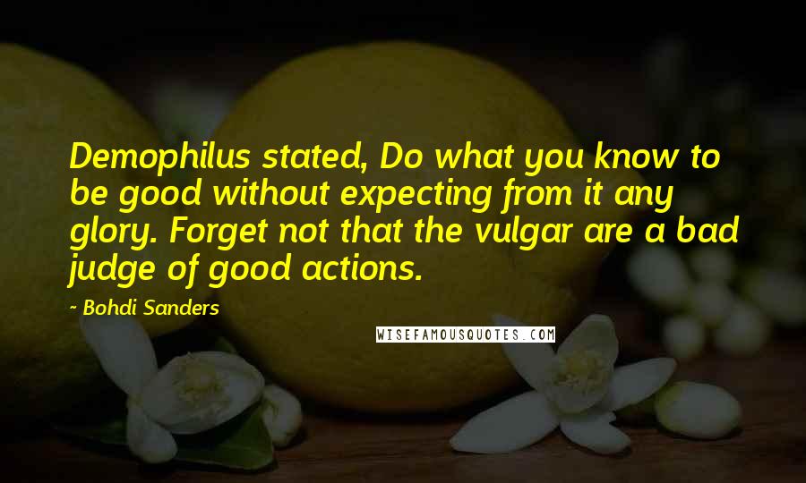 Bohdi Sanders Quotes: Demophilus stated, Do what you know to be good without expecting from it any glory. Forget not that the vulgar are a bad judge of good actions.