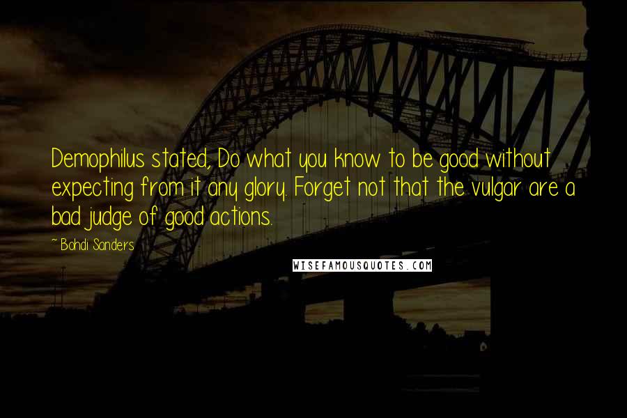 Bohdi Sanders Quotes: Demophilus stated, Do what you know to be good without expecting from it any glory. Forget not that the vulgar are a bad judge of good actions.