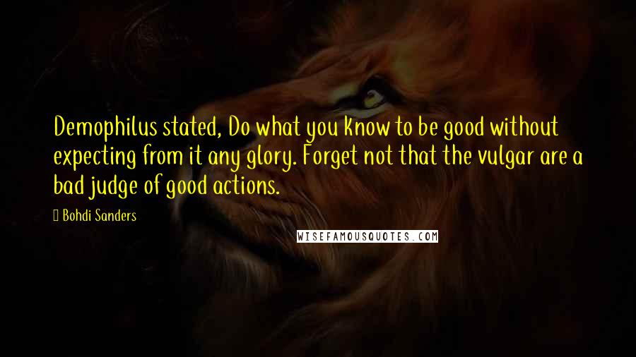 Bohdi Sanders Quotes: Demophilus stated, Do what you know to be good without expecting from it any glory. Forget not that the vulgar are a bad judge of good actions.