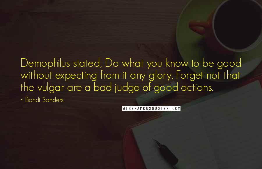 Bohdi Sanders Quotes: Demophilus stated, Do what you know to be good without expecting from it any glory. Forget not that the vulgar are a bad judge of good actions.