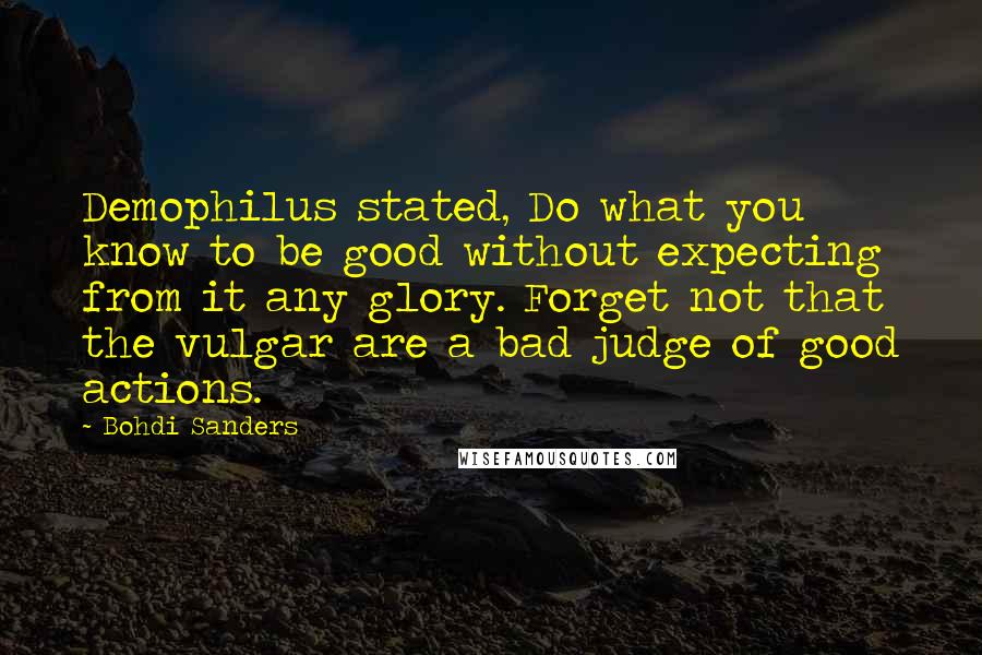 Bohdi Sanders Quotes: Demophilus stated, Do what you know to be good without expecting from it any glory. Forget not that the vulgar are a bad judge of good actions.