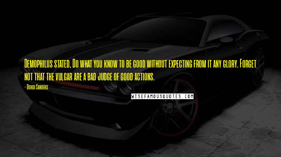 Bohdi Sanders Quotes: Demophilus stated, Do what you know to be good without expecting from it any glory. Forget not that the vulgar are a bad judge of good actions.