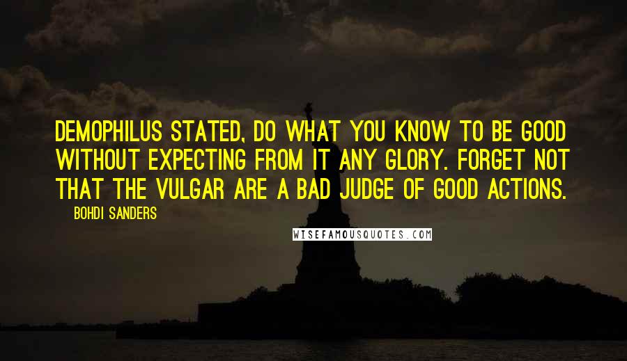 Bohdi Sanders Quotes: Demophilus stated, Do what you know to be good without expecting from it any glory. Forget not that the vulgar are a bad judge of good actions.