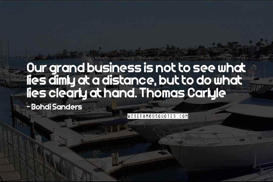 Bohdi Sanders Quotes: Our grand business is not to see what lies dimly at a distance, but to do what lies clearly at hand. Thomas Carlyle