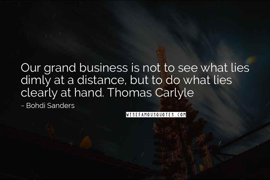 Bohdi Sanders Quotes: Our grand business is not to see what lies dimly at a distance, but to do what lies clearly at hand. Thomas Carlyle