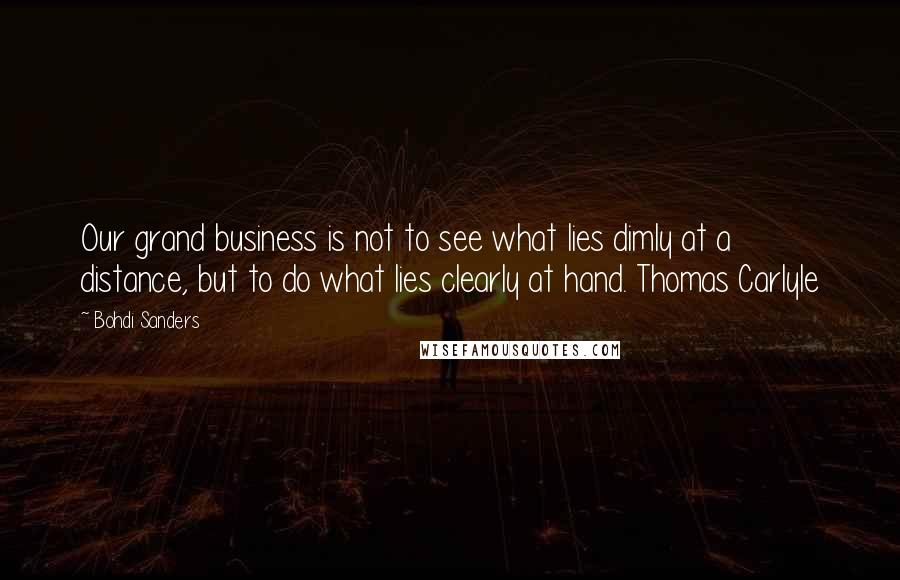 Bohdi Sanders Quotes: Our grand business is not to see what lies dimly at a distance, but to do what lies clearly at hand. Thomas Carlyle