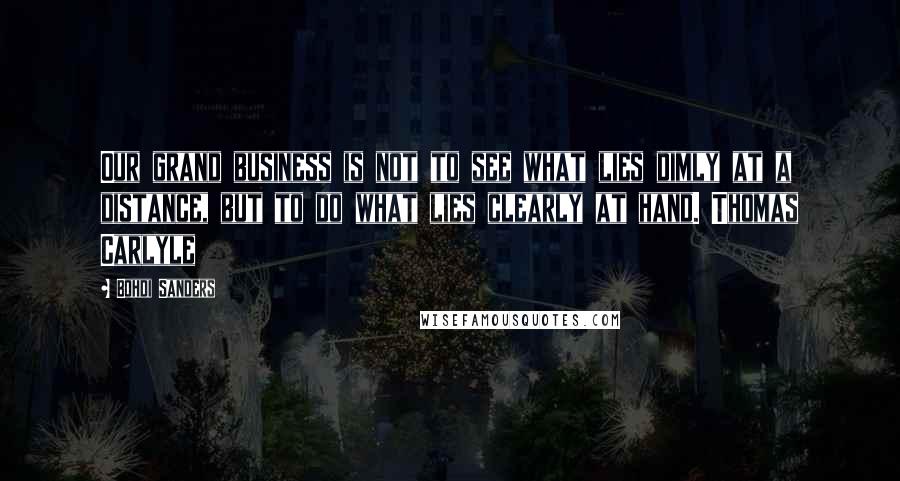 Bohdi Sanders Quotes: Our grand business is not to see what lies dimly at a distance, but to do what lies clearly at hand. Thomas Carlyle