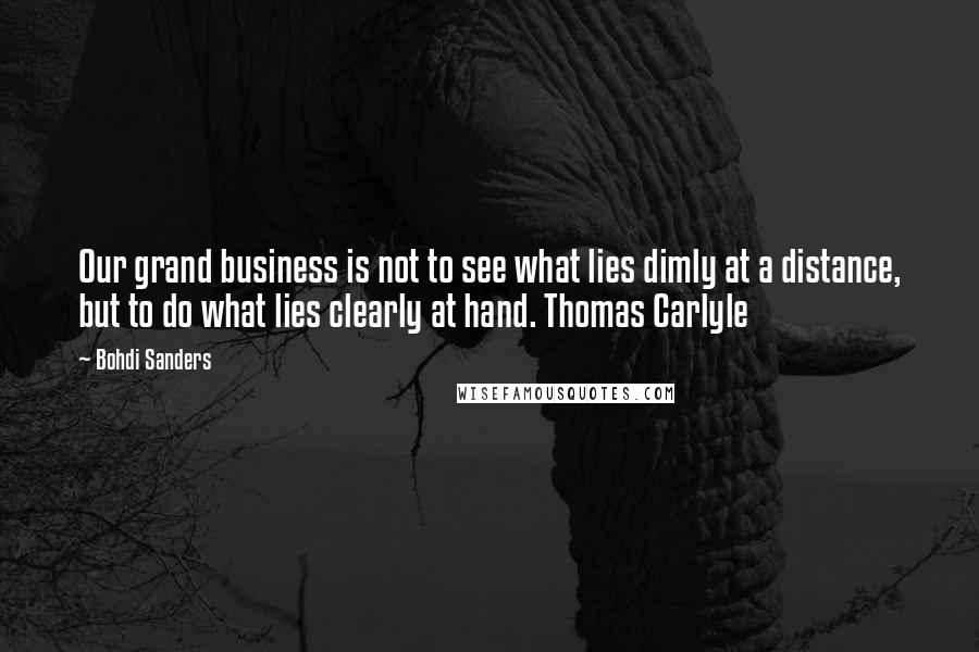 Bohdi Sanders Quotes: Our grand business is not to see what lies dimly at a distance, but to do what lies clearly at hand. Thomas Carlyle